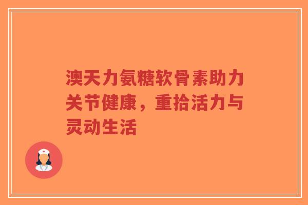 澳天力氨糖软骨素助力关节健康，重拾活力与灵动生活