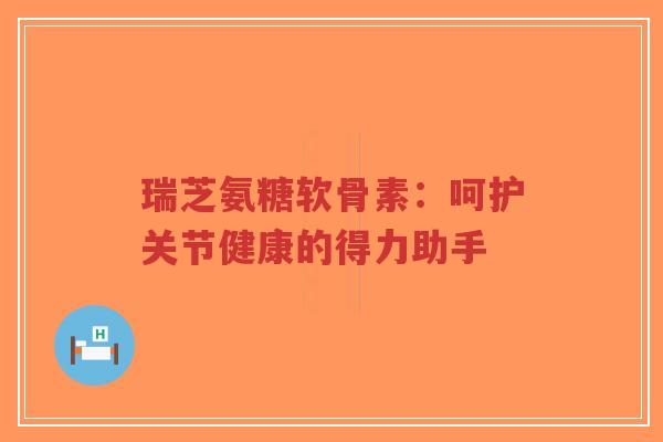 瑞芝氨糖软骨素：呵护关节健康的得力助手