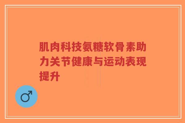 肌肉科技氨糖软骨素助力关节健康与运动表现提升