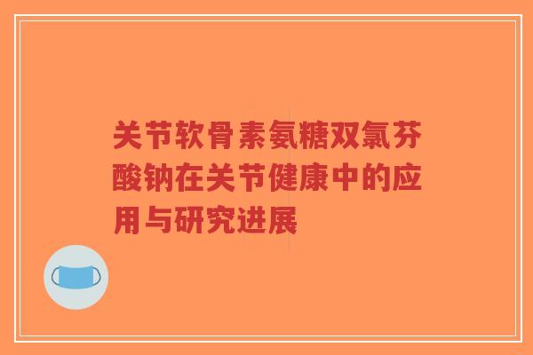 关节软骨素氨糖双氯芬酸钠在关节健康中的应用与研究进展