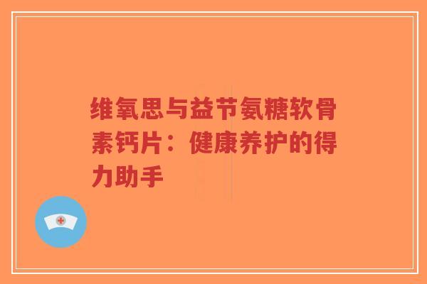 维氧思与益节氨糖软骨素钙片：健康养护的得力助手