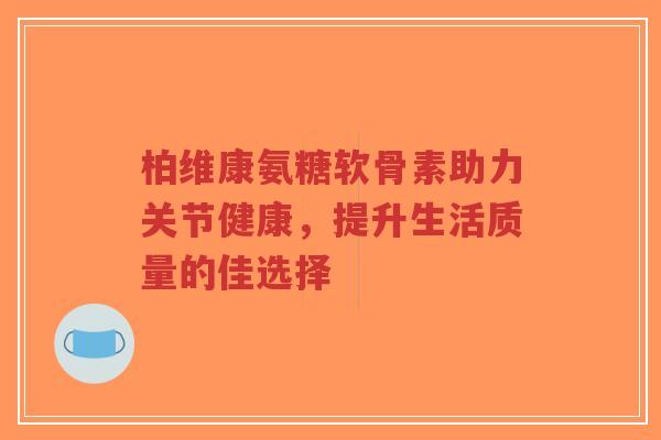 柏维康氨糖软骨素助力关节健康，提升生活质量的佳选择