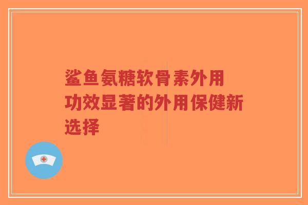 鲨鱼氨糖软骨素外用 功效显著的外用保健新选择