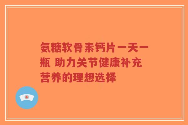 氨糖软骨素钙片一天一瓶 助力关节健康补充营养的理想选择