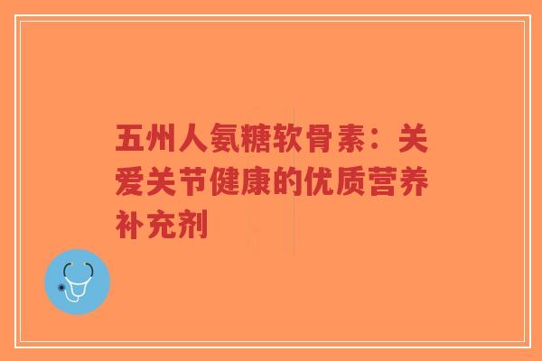 五州人氨糖软骨素：关爱关节健康的优质营养补充剂