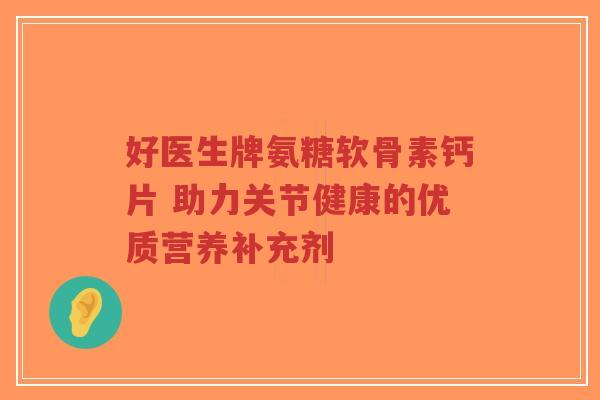 好医生牌氨糖软骨素钙片 助力关节健康的优质营养补充剂
