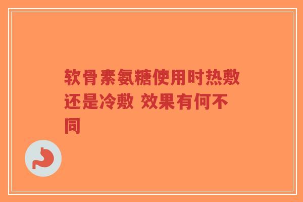 软骨素氨糖使用时热敷还是冷敷 效果有何不同