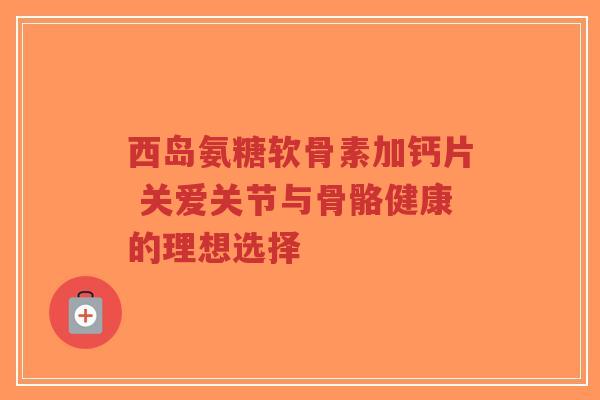 西岛氨糖软骨素加钙片 关爱关节与骨骼健康的理想选择