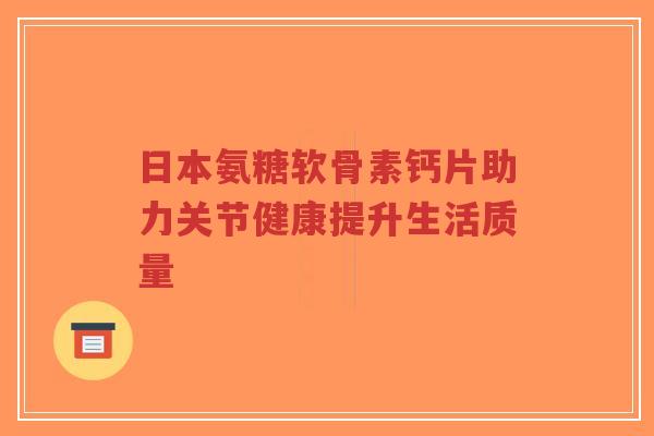 日本氨糖软骨素钙片助力关节健康提升生活质量 日本氨糖软骨素钙片助力关节健康提升生活质量