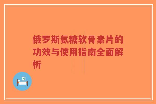 俄罗斯氨糖软骨素片的功效与使用指南全面解析