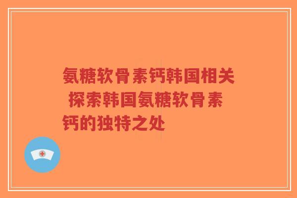 氨糖软骨素钙韩国相关 探索韩国氨糖软骨素钙的独特之处