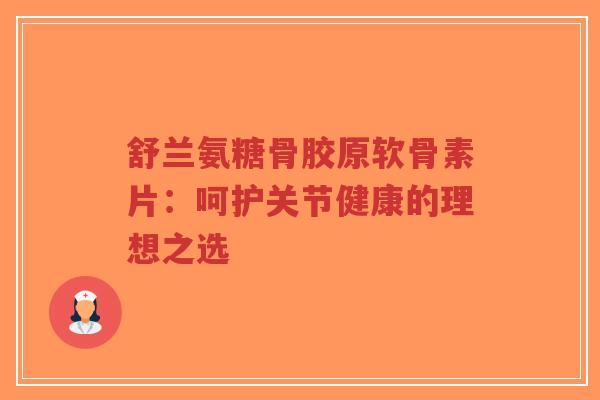 舒兰氨糖骨胶原软骨素片：呵护关节健康的理想之选