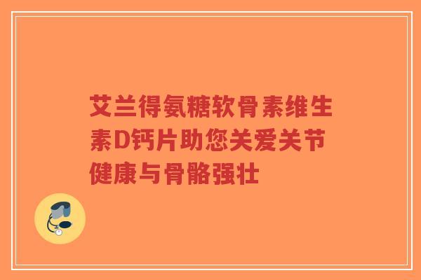 艾兰得氨糖软骨素维生素D钙片助您关爱关节健康与骨骼强壮