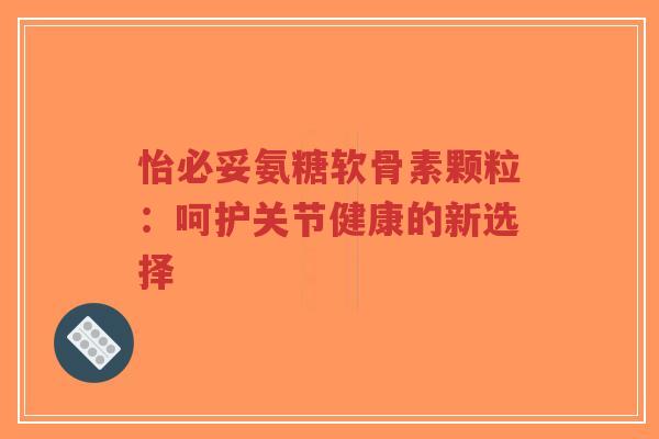 怡必妥氨糖软骨素颗粒：呵护关节健康的新选择