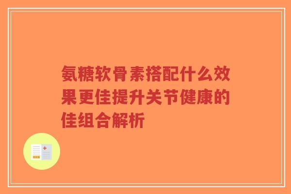 氨糖软骨素搭配什么效果更佳提升关节健康的佳组合解析