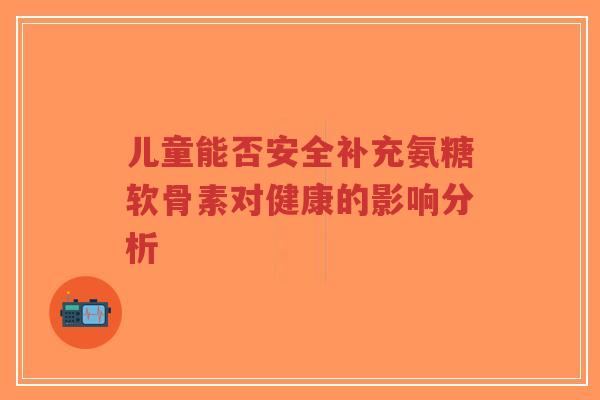 儿童能否安全补充氨糖软骨素对健康的影响分析