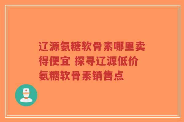 辽源氨糖软骨素哪里卖得便宜 探寻辽源低价氨糖软骨素销售点
