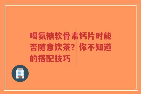 喝氨糖软骨素钙片时能否随意饮茶？你不知道的搭配技巧