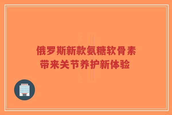俄罗斯新款氨糖软骨素 带来关节养护新体验