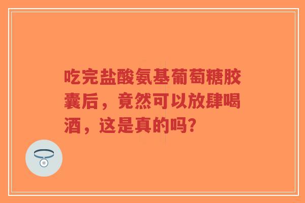 吃完盐酸氨基葡萄糖胶囊后，竟然可以放肆喝酒，这是真的吗？
