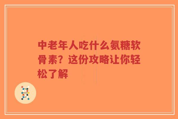 中老年人吃什么氨糖软骨素？这份攻略让你轻松了解