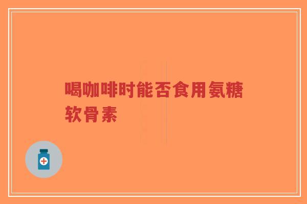 喝咖啡时能否食用氨糖软骨素