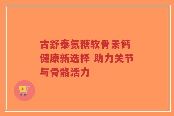 古舒泰氨糖软骨素钙 健康新选择 助力关节与骨骼活力