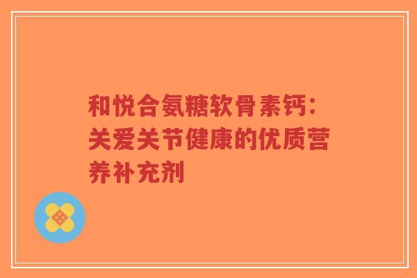 和悦合氨糖软骨素钙：关爱关节健康的优质营养补充剂