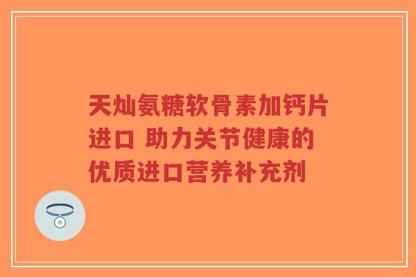 天灿氨糖软骨素加钙片进口 助力关节健康的优质进口营养补充剂