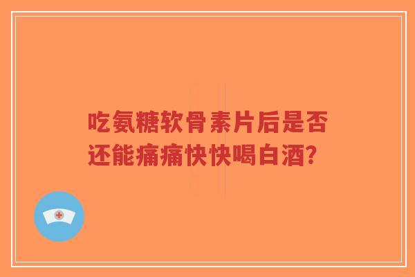 吃氨糖软骨素片后是否还能痛痛快快喝白酒？