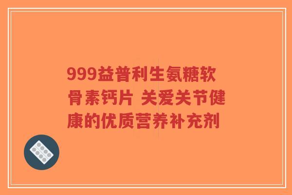 999益普利生氨糖软骨素钙片 关爱关节健康的优质营养补充剂