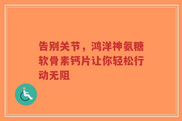 告别关节，鸿洋神氨糖软骨素钙片让你轻松行动无阻
