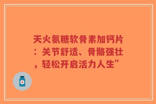 天火氨糖软骨素加钙片：关节舒适、骨骼强壮，轻松开启活力人生”