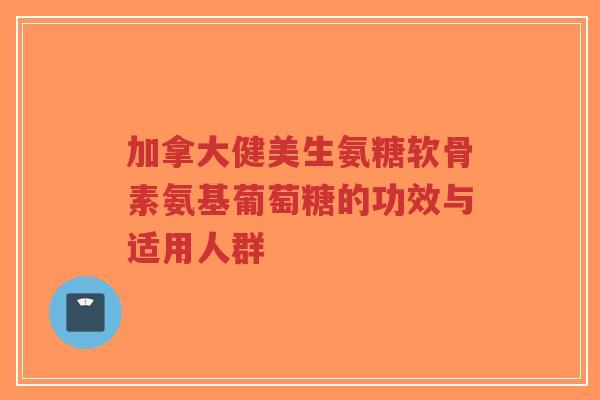加拿大健美生氨糖软骨素氨基葡萄糖的功效与适用人群