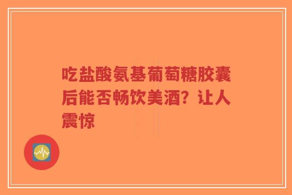 吃盐酸氨基葡萄糖胶囊后能否畅饮美酒？让人震惊