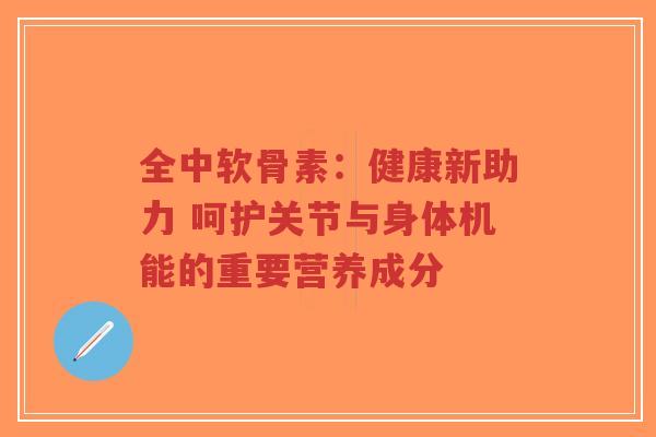 全中软骨素：健康新助力 呵护关节与身体机能的重要营养成分