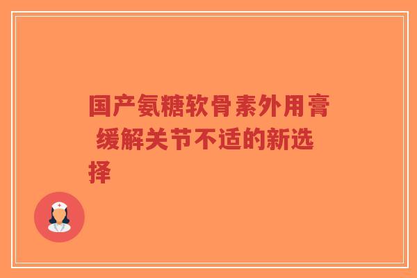 国产氨糖软骨素外用膏 缓解关节不适的新选择