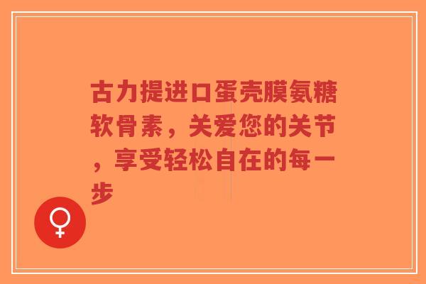 古力提进口蛋壳膜氨糖软骨素，关爱您的关节，享受轻松自在的每一步