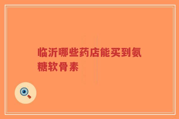 临沂哪些药店能买到氨糖软骨素