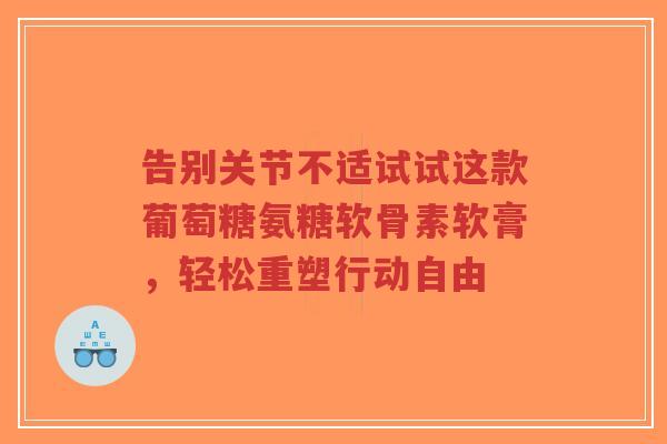 告别关节不适试试这款葡萄糖氨糖软骨素软膏，轻松重塑行动自由