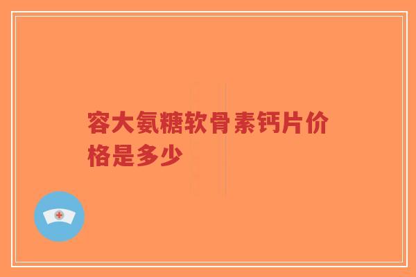 容大氨糖软骨素钙片价格是多少 容大氨糖软骨素钙片价格是多少