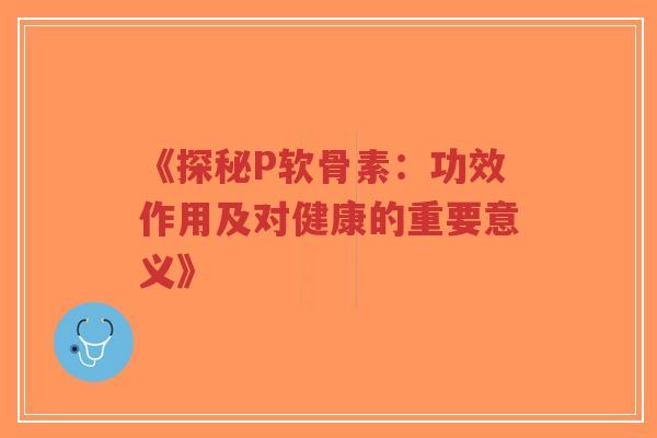 《探秘P软骨素：功效作用及对健康的重要意义》