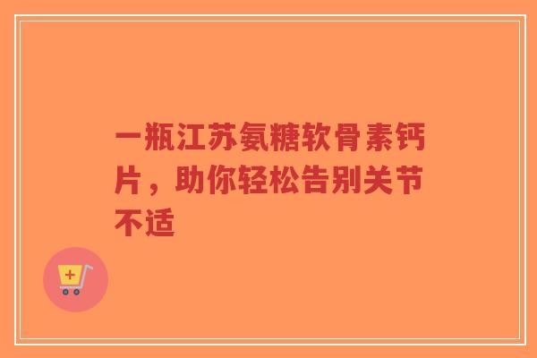一瓶江苏氨糖软骨素钙片，助你轻松告别关节不适