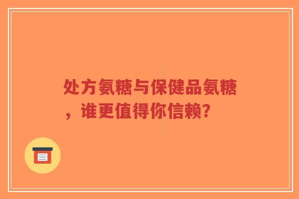 处方氨糖与保健品氨糖，谁更值得你信赖？