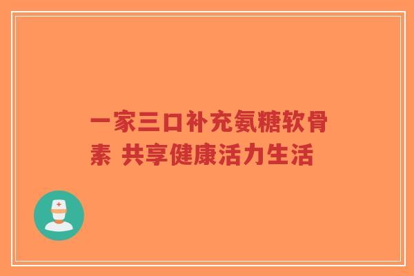 一家三口补充氨糖软骨素 共享健康活力生活