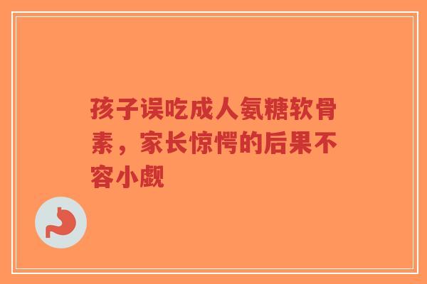 孩子误吃成人氨糖软骨素，家长惊愕的后果不容小觑