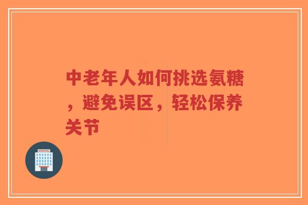 中老年人如何挑选氨糖，避免误区，轻松保养关节