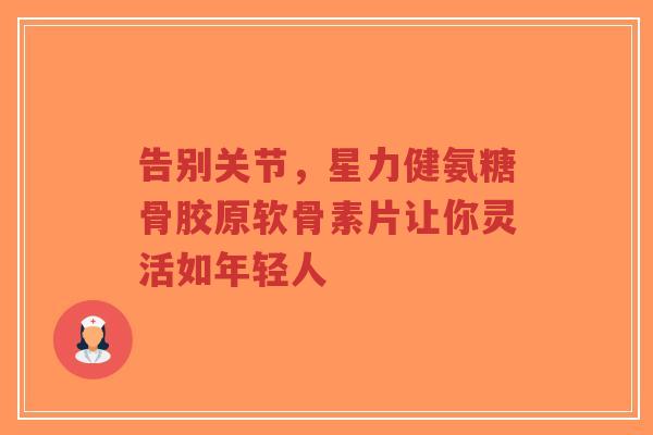 告别关节，星力健氨糖骨胶原软骨素片让你灵活如年轻人