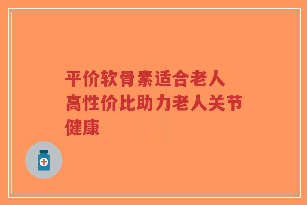 平价软骨素适合老人 高性价比助力老人关节健康