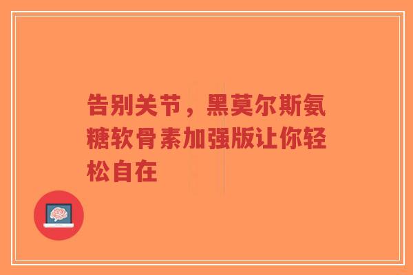 告别关节，黑莫尔斯氨糖软骨素加强版让你轻松自在